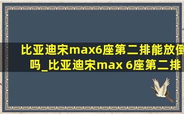 比亚迪宋max6座第二排能放倒吗_比亚迪宋max 6座第二排放倒视频